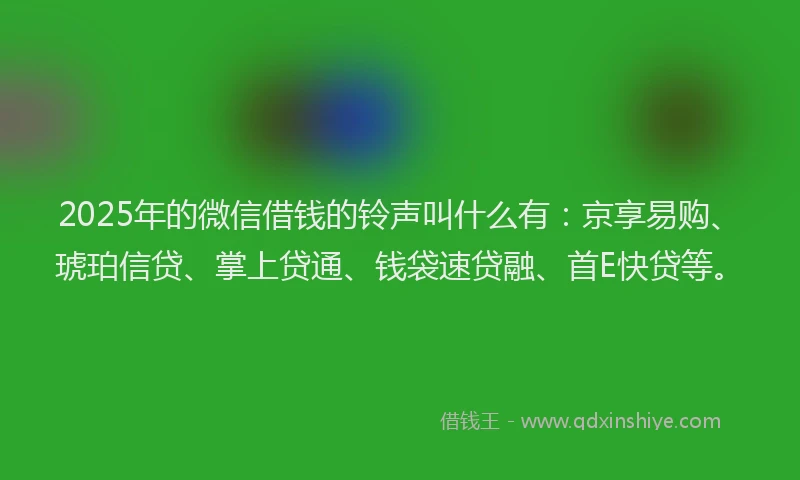 2025年的微信借钱的铃声叫什么有：京享易购、琥珀信贷、掌上贷通、钱袋速贷融、首E快贷等。