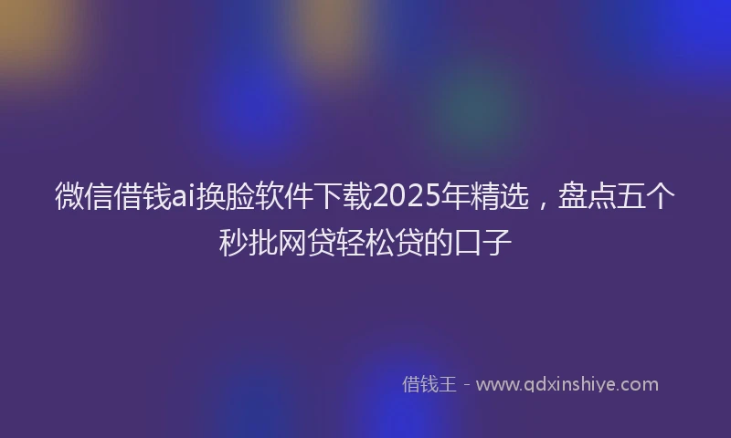 微信借钱ai换脸软件下载2025年精选，盘点五个秒批网贷轻松贷的口子