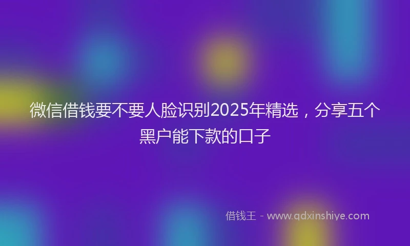 微信借钱要不要人脸识别2025年精选，分享五个黑户能下款的口子