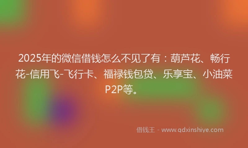 2025年的微信借钱怎么不见了有：葫芦花、畅行花-信用飞-飞行卡、福禄钱包贷、乐享宝、小油菜P2P等。