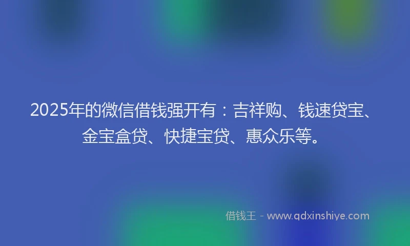 2025年的微信借钱强开有：吉祥购、钱速贷宝、金宝盒贷、快捷宝贷、惠众乐等。