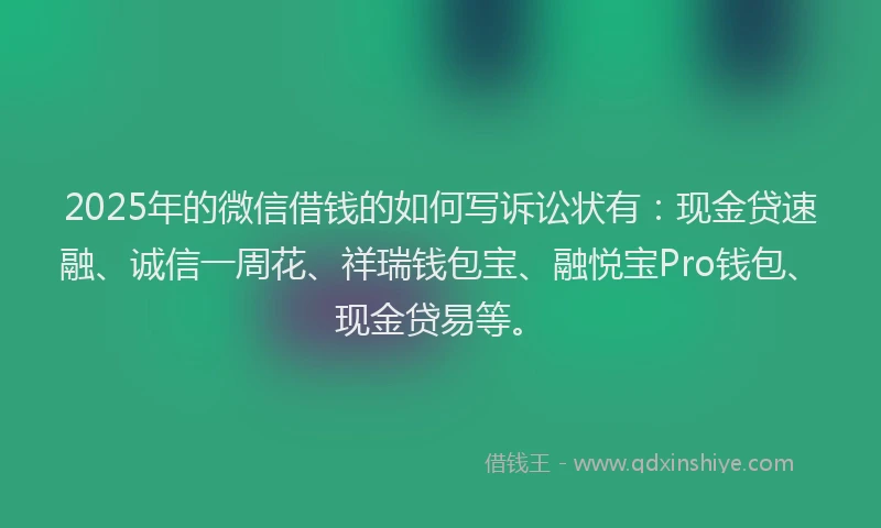 2025年的微信借钱的如何写诉讼状有：现金贷速融、诚信一周花、祥瑞钱包宝、融悦宝Pro钱包、现金贷易等。