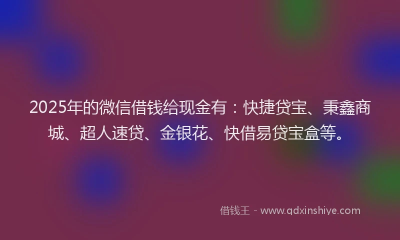 2025年的微信借钱给现金有：快捷贷宝、秉鑫商城、超人速贷、金银花、快借易贷宝盒等。