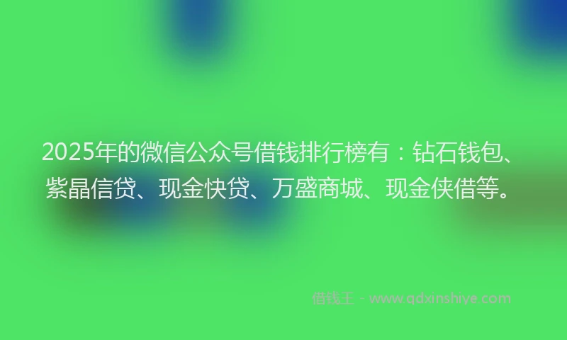 2025年的微信公众号借钱排行榜有：钻石钱包、紫晶信贷、现金快贷、万盛商城、现金侠借等。