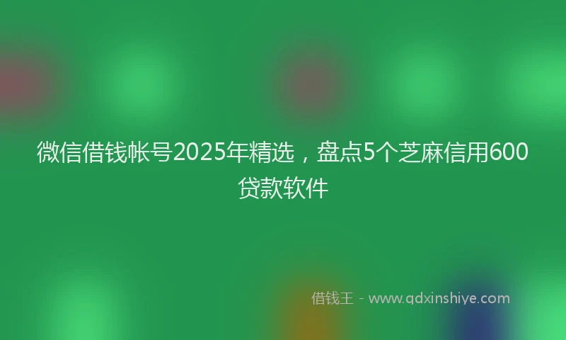 微信借钱帐号2025年精选，盘点5个芝麻信用600贷款软件