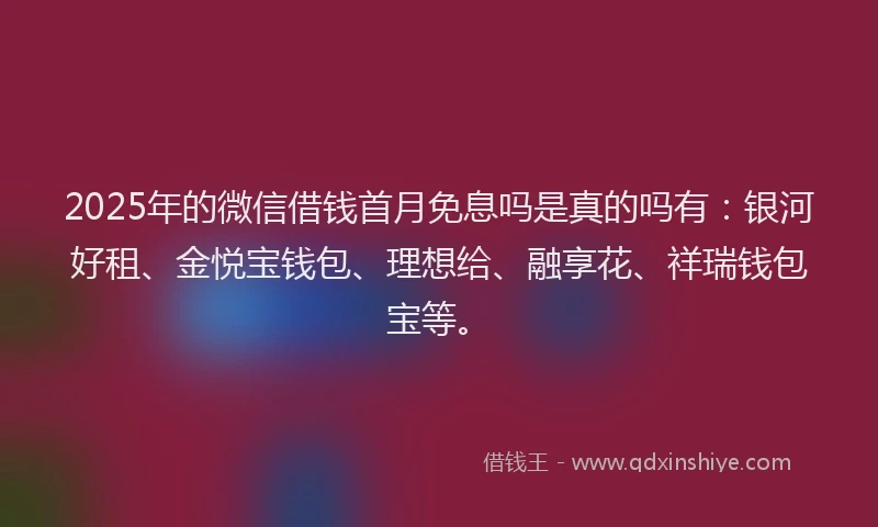 2025年的微信借钱首月免息吗是真的吗有：银河好租、金悦宝钱包、理想给、融享花、祥瑞钱包宝等。