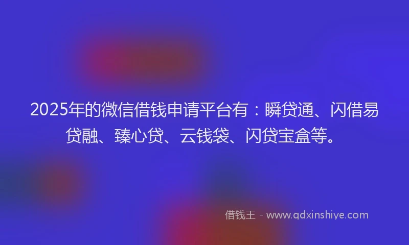2025年的微信借钱申请平台有：瞬贷通、闪借易贷融、臻心贷、云钱袋、闪贷宝盒等。