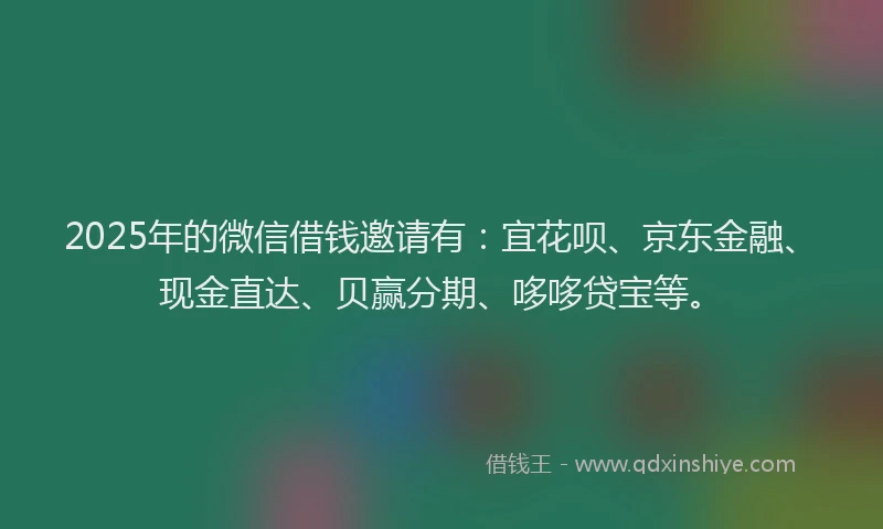 2025年的微信借钱邀请有：宜花呗、京东金融、现金直达、贝赢分期、哆哆贷宝等。