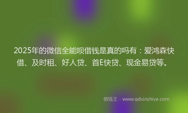 2025年的微信全能呗借钱是真的吗有：爱鸿森快借、及时租、好人贷、首E快贷、现金易贷等。