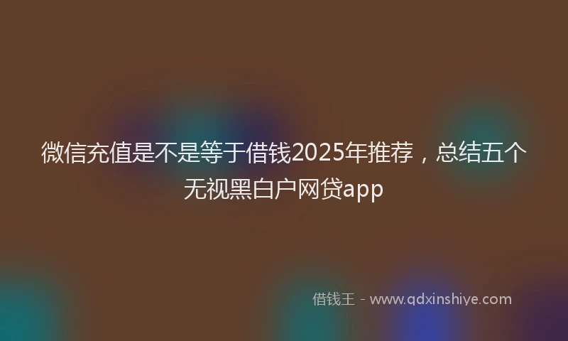 微信充值是不是等于借钱2025年推荐，总结五个无视黑白户网贷app