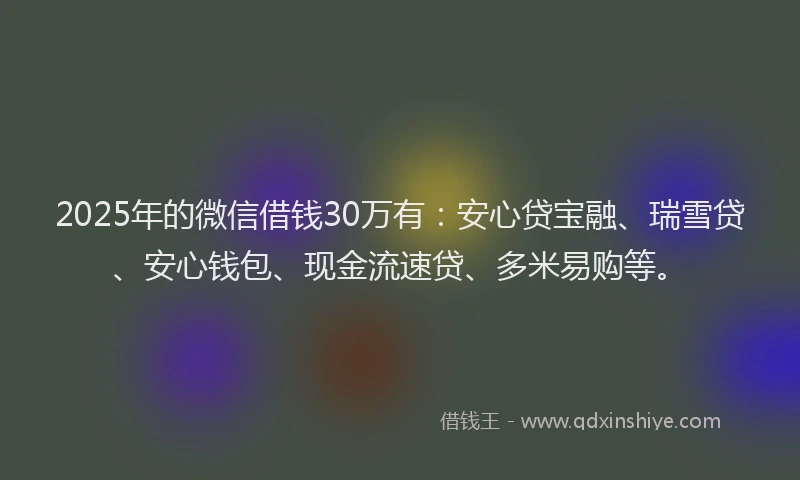 2025年的微信借钱30万有：安心贷宝融、瑞雪贷、安心钱包、现金流速贷、多米易购等。
