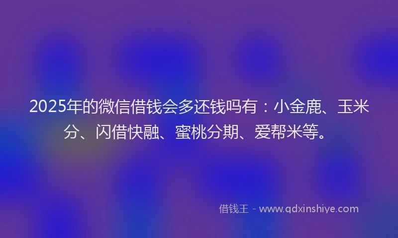 2025年的微信借钱会多还钱吗有：小金鹿、玉米分、闪借快融、蜜桃分期、爱帮米等。