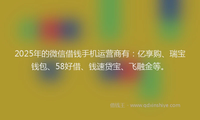 2025年的微信借钱手机运营商有：亿享购、瑞宝钱包、58好借、钱速贷宝、飞融金等。
