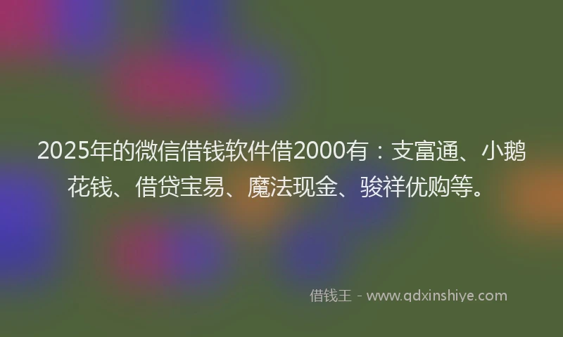 2025年的微信借钱软件借2000有：支富通、小鹅花钱、借贷宝易、魔法现金、骏祥优购等。