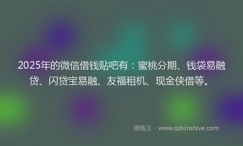 2025年的微信借钱贴吧有：蜜桃分期、钱袋易融贷、闪贷宝易融、友福租机、现金侠借等。