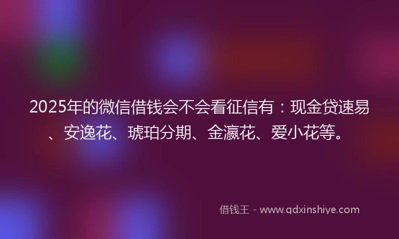 2025年的微信借钱会不会看征信有：现金贷速易、安逸花、琥珀分期、金瀛花、爱小花等。