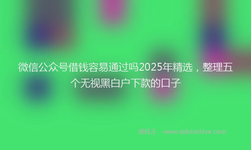 微信公众号借钱容易通过吗2025年精选，整理五个无视黑白户下款的口子