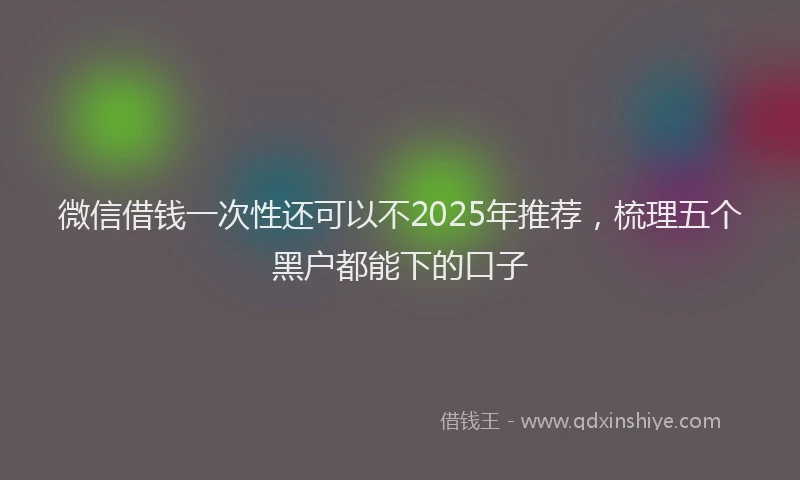 微信借钱一次性还可以不2025年推荐，梳理五个黑户都能下的口子