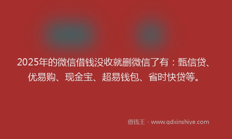 2025年的微信借钱没收就删微信了有：甄信贷、优易购、现金宝、超易钱包、省时快贷等。