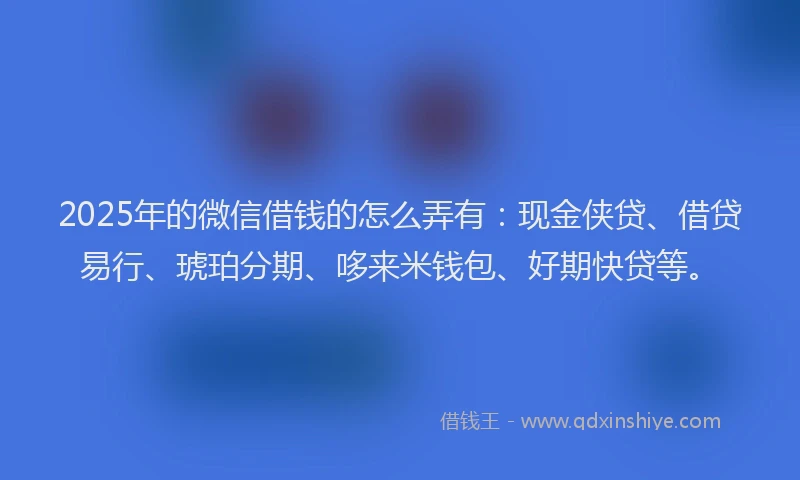 2025年的微信借钱的怎么弄有：现金侠贷、借贷易行、琥珀分期、哆来米钱包、好期快贷等。