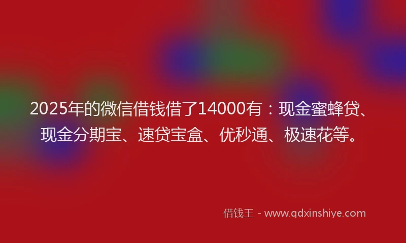 2025年的微信借钱借了14000有：现金蜜蜂贷、现金分期宝、速贷宝盒、优秒通、极速花等。