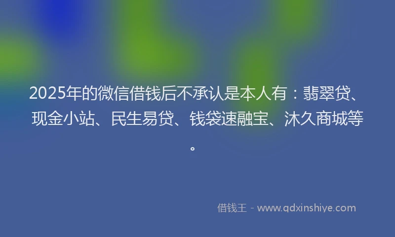 2025年的微信借钱后不承认是本人有：翡翠贷、现金小站、民生易贷、钱袋速融宝、沐久商城等。