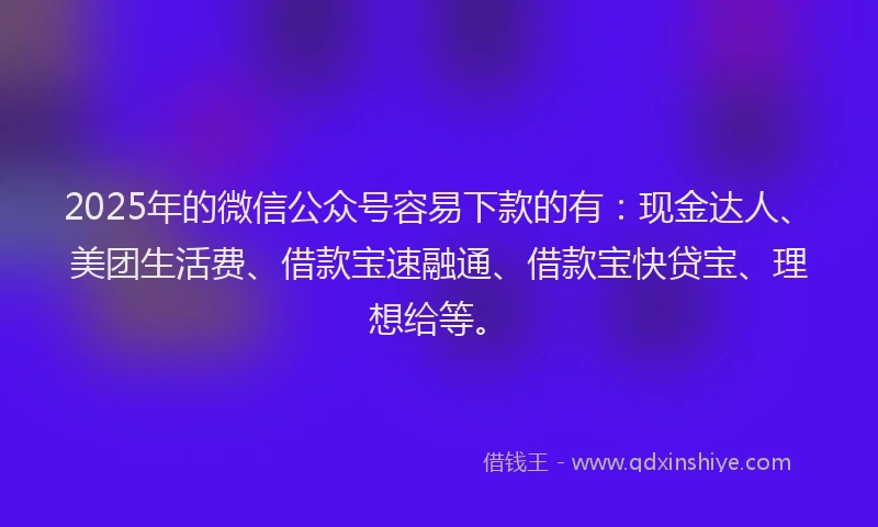 2025年的微信公众号容易下款的有：现金达人、美团生活费、借款宝速融通、借款宝快贷宝、理想给等。