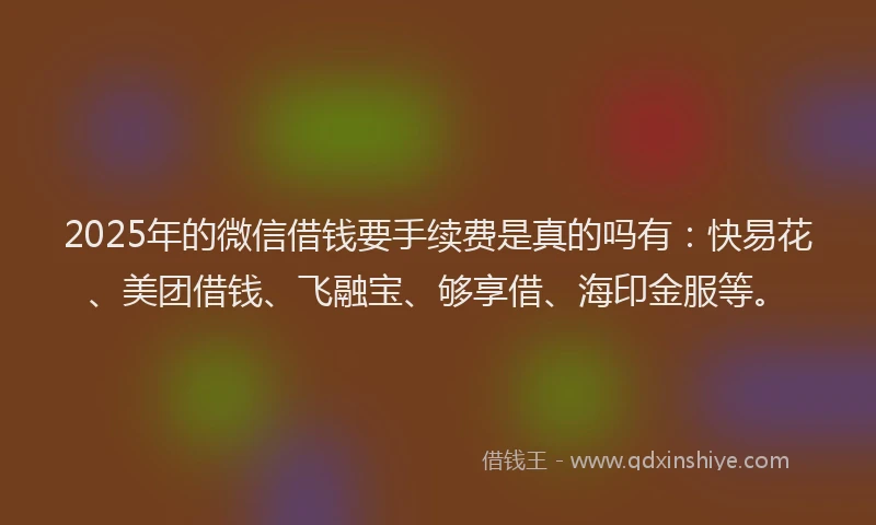 2025年的微信借钱要手续费是真的吗有：快易花、美团借钱、飞融宝、够享借、海印金服等。