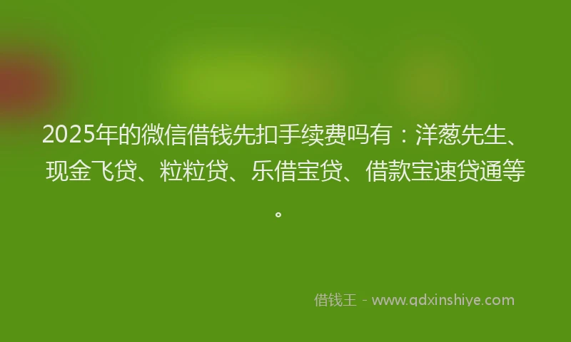 2025年的微信借钱先扣手续费吗有：洋葱先生、现金飞贷、粒粒贷、乐借宝贷、借款宝速贷通等。
