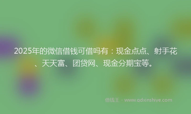 2025年的微信借钱可借吗有：现金点点、射手花、天天富、团贷网、现金分期宝等。