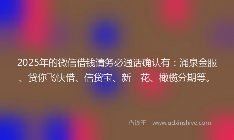 2025年的微信借钱请务必通话确认有：涌泉金服、贷你飞快借、信贷宝、新一花、橄榄分期等。