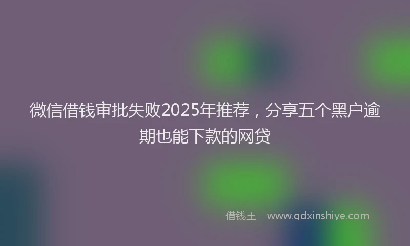 微信借钱审批失败2025年推荐，分享五个黑户逾期也能下款的网贷