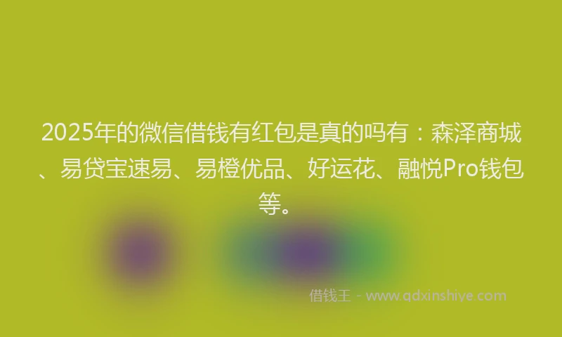 2025年的微信借钱有红包是真的吗有：森泽商城、易贷宝速易、易橙优品、好运花、融悦Pro钱包等。