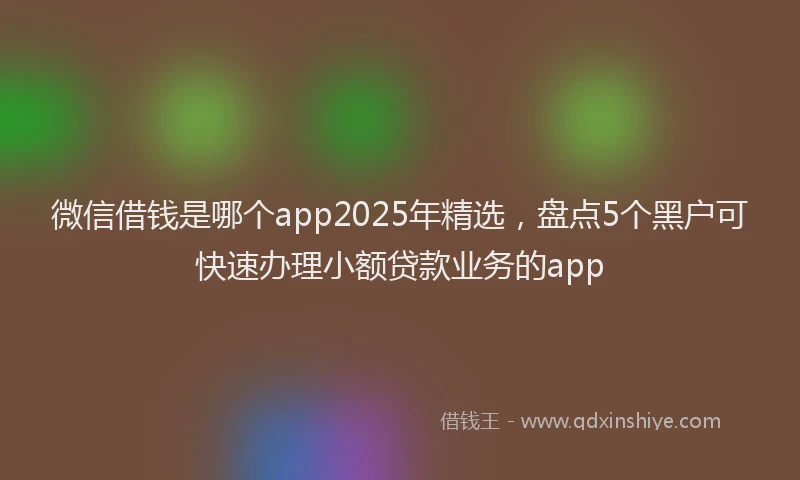 微信借钱是哪个app2025年精选，盘点5个黑户可快速办理小额贷款业务的app