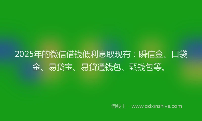 2025年的微信借钱低利息取现有：瞬信金、口袋金、易贷宝、易贷通钱包、甄钱包等。