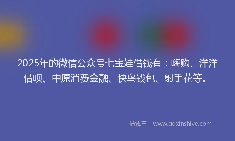 2025年的微信公众号七宝娃借钱有：嗨购、洋洋借呗、中原消费金融、快鸟钱包、射手花等。