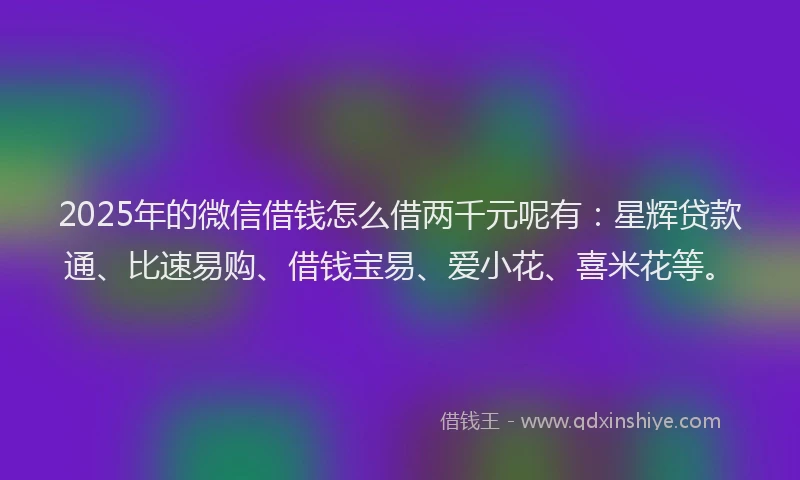 2025年的微信借钱怎么借两千元呢有：星辉贷款通、比速易购、借钱宝易、爱小花、喜米花等。