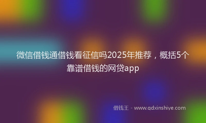 微信借钱通借钱看征信吗2025年推荐，概括5个靠谱借钱的网贷app