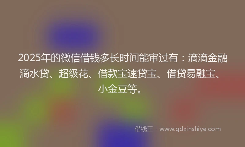 2025年的微信借钱多长时间能审过有：滴滴金融滴水贷、超级花、借款宝速贷宝、借贷易融宝、小金豆等。