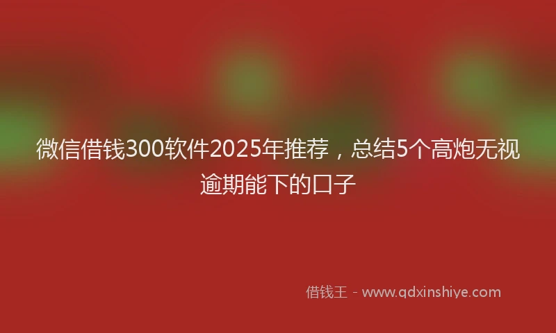 微信借钱300软件2025年推荐，总结5个高炮无视逾期能下的口子