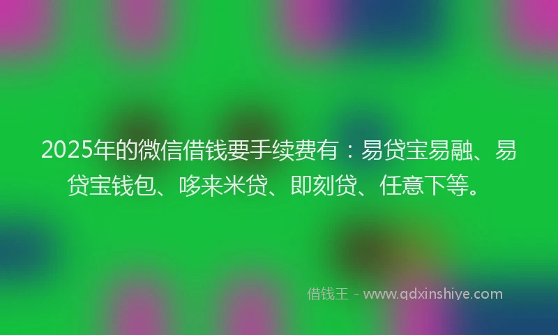 2025年的微信借钱要手续费有：易贷宝易融、易贷宝钱包、哆来米贷、即刻贷、任意下等。