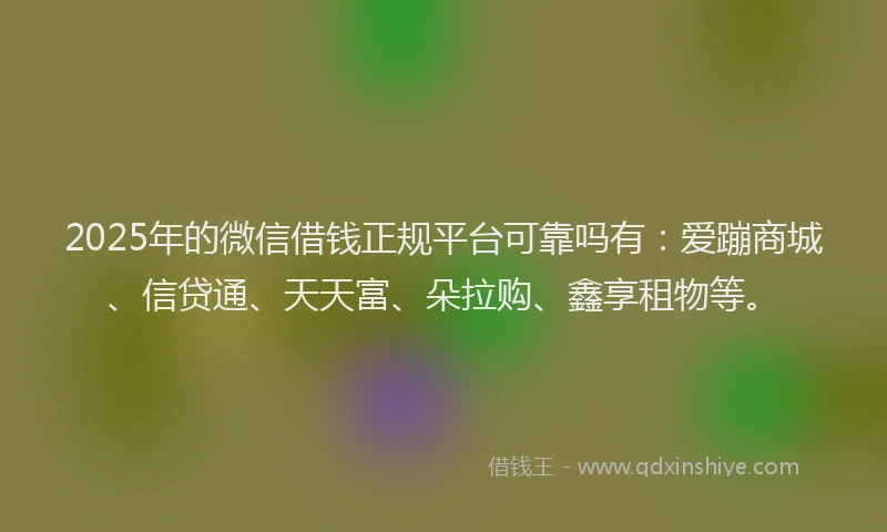 2025年的微信借钱正规平台可靠吗有：爱蹦商城、信贷通、天天富、朵拉购、鑫享租物等。