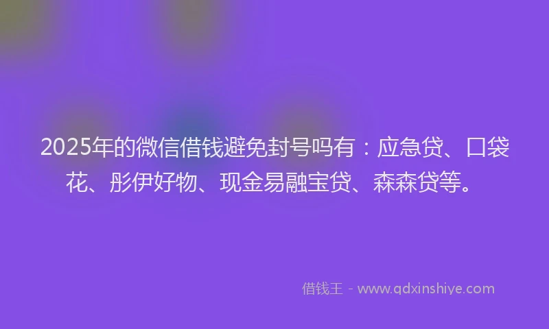 2025年的微信借钱避免封号吗有：应急贷、口袋花、彤伊好物、现金易融宝贷、森森贷等。
