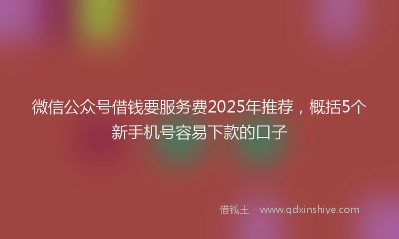 微信公众号借钱要服务费2025年推荐，概括5个新手机号容易下款的口子