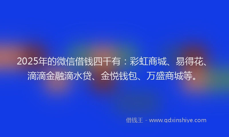 2025年的微信借钱四千有：彩虹商城、易得花、滴滴金融滴水贷、金悦钱包、万盛商城等。