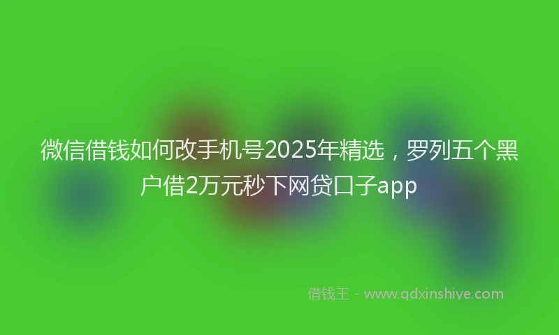 微信借钱如何改手机号2025年精选，罗列五个黑户借2万元秒下网贷口子app
