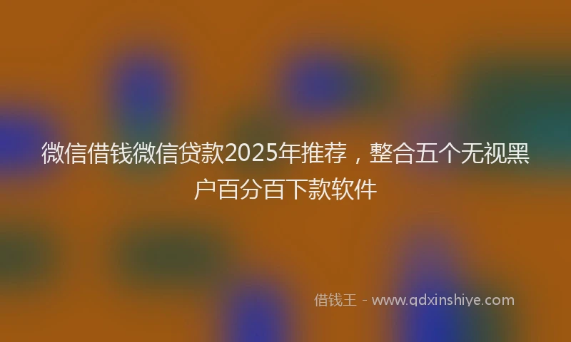 微信借钱微信贷款2025年推荐，整合五个无视黑户百分百下款软件