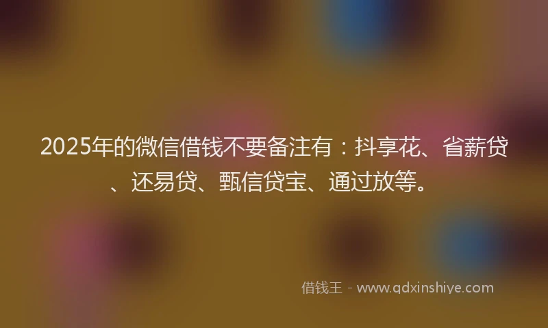 2025年的微信借钱不要备注有：抖享花、省薪贷、还易贷、甄信贷宝、通过放等。