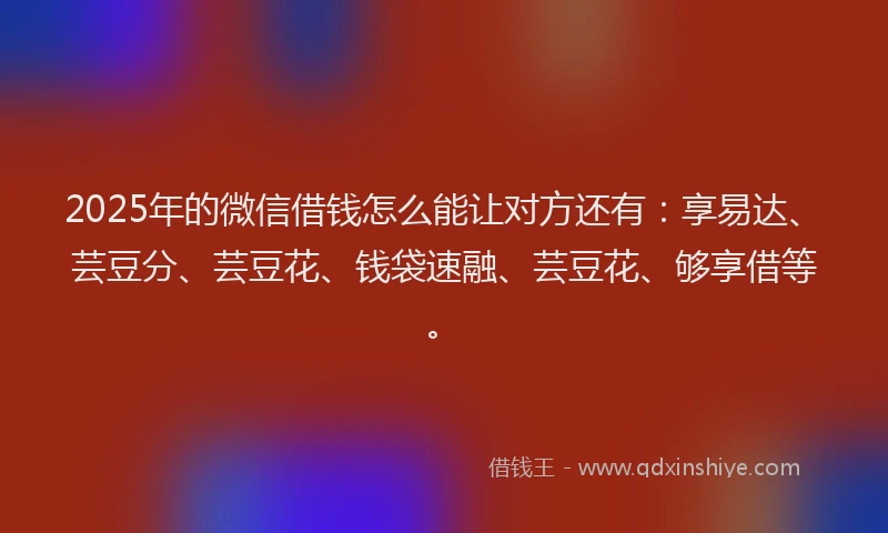 2025年的微信借钱怎么能让对方还有：享易达、芸豆分、芸豆花、钱袋速融、芸豆花、够享借等。