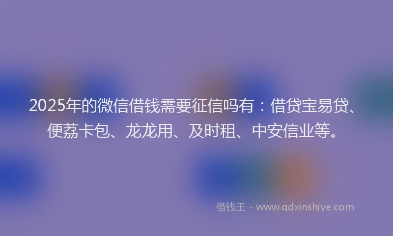 2025年的微信借钱需要征信吗有：借贷宝易贷、便荔卡包、龙龙用、及时租、中安信业等。